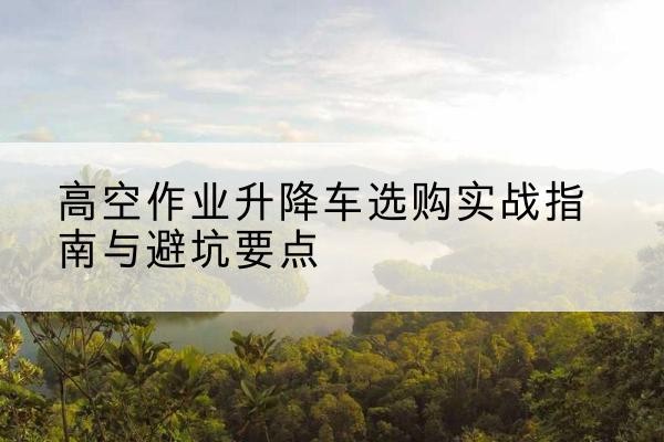 萍乡升降车怎么选-高空作业升降车选购实战指南与避坑要点