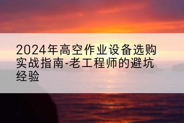 萍乡高空作业升降机厂家推荐-2024年高空作业设备选购实战指南-老工程师的避坑经验