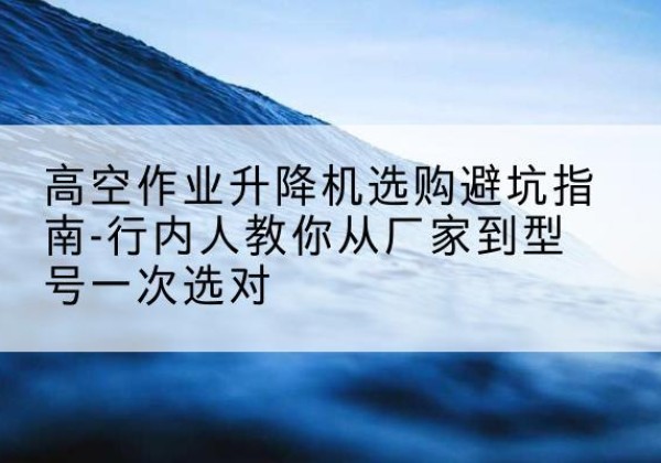 萍乡升降平台厂家-高空作业升降机选购避坑指南-行内人教你从厂家到型号一次选对