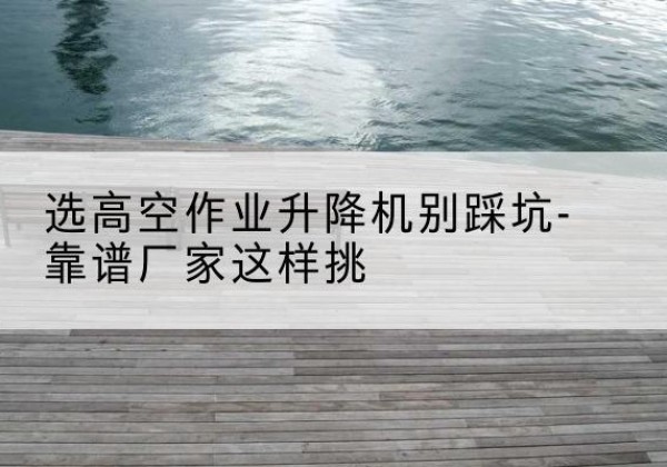 萍乡剪叉式升降机厂家-选高空作业升降机别踩坑-靠谱厂家这样挑