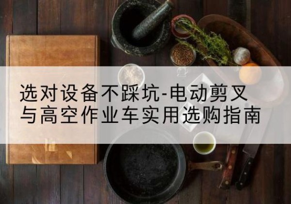 萍乡电动剪叉升降平台怎么选-选对设备不踩坑-电动剪叉与高空作业车实用选购指南