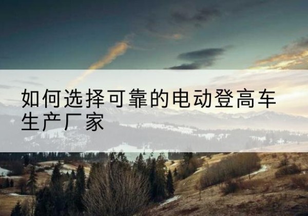 萍乡电动登高车厂家-如何选择可靠的电动登高车生产厂家
