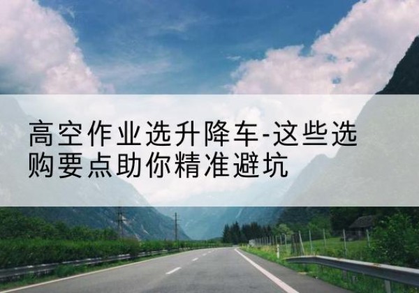 萍乡升降车厂家-高空作业选升降车-这些选购要点助你*避坑