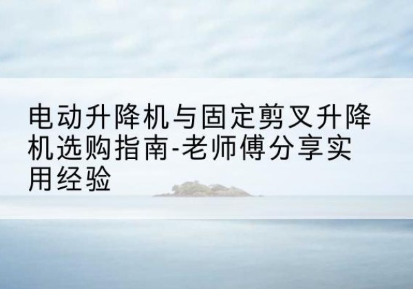 萍乡电动升降机怎么选-电动升降机与固定剪叉升降机选购指南-老师傅分享实用经验