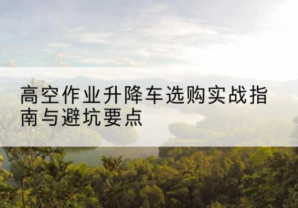 萍乡升降车怎么选-高空作业升降车选购实战指南与避坑要点