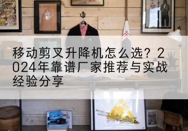 萍乡升降平台厂家推荐-移动剪叉升降机怎么选？2024年靠谱厂家推荐与实战经验分享