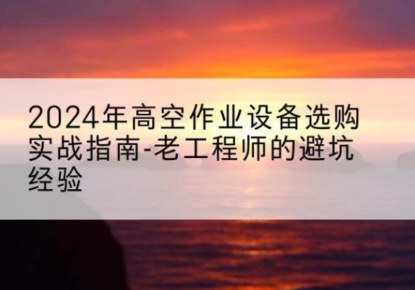萍乡高空作业升降机厂家推荐-2024年高空作业设备选购实战指南-老工程师的避坑经验